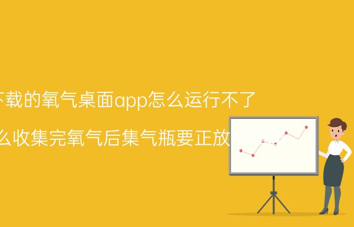 下载的氧气桌面app怎么运行不了 为什么收集完氧气后集气瓶要正放在桌面？